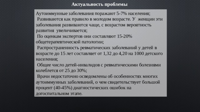 Актуальность проблемы Аутоиммунные заболевания поражают 5-7% населения;  Развиваются как правило в молодом возрасте. У женщин эти заболевания развиваются чаще, с возрастом вероятность развития увеличивается;  По оценкам экспертов они составляют 15-20% общетерапевтической патологии;  Распространенность ревматических заболеваний у детей в возрасте до 15 лет составляет от 1,32 до 4,20 на 1000 детского населения;  Общее число детей-инвалидов с ревматическими болезнями колеблется от 25 до 30%;  Врачи недостаточно осведомлены об особенностях многих аутоиммунных заболеваний, о чем свидетельствует большой процент (40-45%) диагностических ошибок на догоспитальном этапе. 