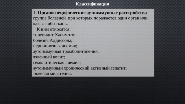 Классификация 1. Органоспецифические аутоиммунные расстройства — группа болезней, при которых поражается один орган или какая-либо ткань.  К ним относятся:  тиреоидит Хасимото;  болезнь Аддиссона;  пернициозная анемия;  аутоиммунная тромбоцитопения;  язвенный колит;  гемолитическая анемия;  аутоиммунный хронический активный гепатит;  тяжелая миастения. 