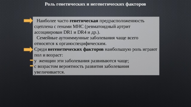 Роль генетических и негенетических факторов  Наиболее часто генетическая предрасположенность сцеплена с генами МНС (ревматоидный артрит ассоциирован DR1 и DR4 и др.).  Семейные аутоиммунные заболевания чаще всего относятся к органоспецифическим. Среди негенетических факторов наибольшую роль играют пол и возраст: у женщин эти заболевания развиваются чаще; с возрастом вероятность развития заболевания увеличивается. 