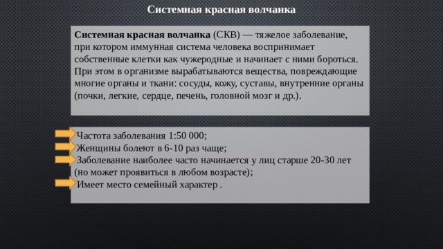 Системная красная волчанка Системная красная волчанка (СКВ) — тяжелое заболевание, при котором иммунная система человека воспринимает собственные клетки как чужеродные и начинает с ними бороться. При этом в организме вырабатываются вещества, повреждающие многие органы и ткани: сосуды, кожу, суставы, внутренние органы (почки, легкие, сердце, печень, головной мозг и др.).   Частота заболевания 1:50 000;  Женщины болеют в 6-10 раз чаще;  Заболевание наиболее часто начинается у лиц старше 20-30 лет (но может проявиться в любом возрасте);  Имеет место семейный характер .  