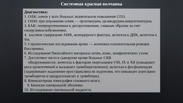 Системная красная волчанка Диагностика: 1. OAK: почти у всех больных значительное повышение СОЭ. 2. ОАМ: при поражении почек — протеинурия, цилиндрурия,микрогематурия. 3. БАК: гиперпротеинемия и диспротеинемия, главным образом за счет гипергаммаглобулинемии. 4. высокое содержание АНФ, антиядерного фактора, антитела к ДНК, антитела к Sm. 5. Серологические исследования крови — возможна положительная реакция Вассермана. 6. Исследование биопсийного материала почек, кожи, лимфатических узлов. 7. Достаточно часто в сыворотке крови больных СКВ  обнаруживаются: антитела к факторам свертывания VIII, IX и XII (повышают риск кровотечений и вызывают тромбоцитопению); антитела к фосфолипидам (задерживают выделение простациклина из эндотелия, что повышает агрегацию тромбоцитов и предрасполагает к тромбозам). 8. Компьютерная томография головного мозга.  9. Биопсия синовальной оболочки. 10. Исследование синовальной жидкости. 