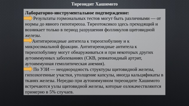 Тиреоидит Хашимото Лабораторно-инструментальное подтверждение:  Результаты гормональных тестов могут быть различными — от нормы до явного гипотиреоза. Тиреотоксикоз здесь преходящий и возникает только в период разрушения фолликулов щитовидной железы.  Антитиреоидные антитела к тиреоглобулину и к микросомальной фракции. Антитиреоидные антитела к тиреоглобулину могут обнаруживаться и при некоторых других аутоиммунных заболеваниях (СКВ, ревматоидный артрит, аутоиммунная гемолитическая анемия).  По УЗИ — неоднородность структуры щитовидной железы, гипоэхогенные участки, утолщение капсулы, иногда кальцификаты в тканях железы. Нередко при аутоиммунном тиреоидите Хашимото встречаются узлы щитовидной железы, которые озлокачествляются примерно в 5% случаев. 