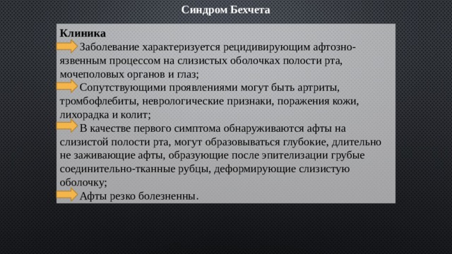 Синдром Бехчета Клиника  Заболевание характеризуется рецидивирующим афтозно-язвенным процессом на слизистых оболочках полости рта, мочеполовых органов и глаз;  Сопутствующими проявлениями могут быть артриты, тромбофлебиты, неврологические признаки, поражения кожи, лихорадка и колит;  В качестве первого симптома обнаруживаются афты на слизистой полости рта, могут образовываться глубокие, длительно не заживающие афты, образующие после эпителизации грубые соединительно-тканные рубцы, деформирующие слизистую оболочку;  Афты резко болезненны. 