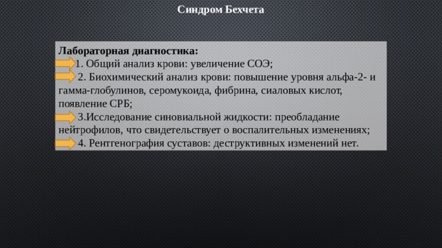 Синдром Бехчета Лабораторная диагностика:  1. Общий анализ крови: увеличение СОЭ;  2. Биохимический анализ крови: повышение уровня альфа-2- и гамма-глобулинов, серомукоида, фибрина, сиаловых кислот, появление СРБ;  3.Исследование синовиальной жидкости: преобладание нейтрофилов, что свидетельствует о воспалительных изменениях;  4. Рентгенография суставов: деструктивных изменений нет. 