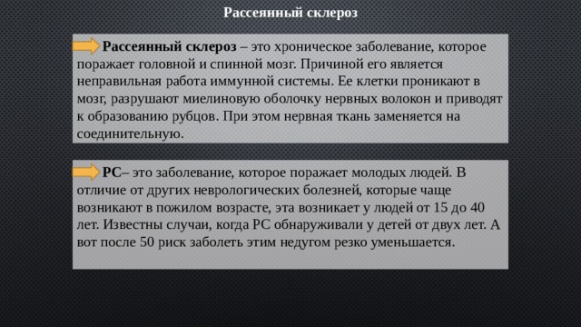 Рассеянный склероз  Рассеянный склероз – это хроническое заболевание, которое поражает головной и спинной мозг. Причиной его является неправильная работа иммунной системы. Ее клетки проникают в мозг, разрушают миелиновую оболочку нервных волокон и приводят к образованию рубцов. При этом нервная ткань заменяется на соединительную.  РС – это заболевание, которое поражает молодых людей. В отличие от других неврологических болезней, которые чаще возникают в пожилом возрасте, эта возникает у людей от 15 до 40 лет. Известны случаи, когда РС обнаруживали у детей от двух лет. А вот после 50 риск заболеть этим недугом резко уменьшается.   