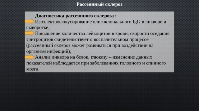 Рассеянный склероз  Диагностика рассеянного склероза :  Изоэлектрофокусирование олигоклонального IgG в ликворе и сыворотке;  Повышение количества лейкоцитов в крови, скорости оседания эритроцитов свидетельствует о воспалительном процессе (рассеянный склероз может развиваться при воздействии на организм инфекций);  Анализ ликвора на белок, глюкозу – изменение данных показателей наблюдается при заболеваниях головного и спинного мозга. 