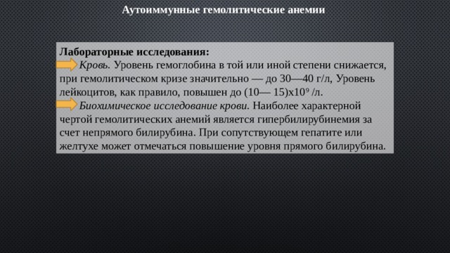 Аутоиммунные гемолитические анемии   Лабораторные исследования:  Кровь.  Уровень гемогло­бина в той или иной степени снижается, при гемолитическом кризе значительно — до 30—40 г/л, Уровень лейкоцитов, как правило, повышен до (10— 15)х10 9  /л.  Биохимическое исследование крови.  Наиболее характерной чертой гемолитических анемий является гипербилирубинемия за счет непрямого билирубина. При сопутствующем гепатите или желтухе может отмечаться повышение уровня прямого билирубина. 