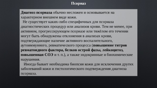 Псориаз Диагноз псориаза обычно несложен и основывается на характерном внешнем виде кожи.  Не существует каких-либо специфичных для псориаза диагностических процедур или анализов крови. Тем не менее, при активном, прогрессирующем псориазе или тяжёлом его течении могут быть обнаружены отклонения в анализах крови, подтверждающие наличие активного воспалительного, аутоиммунного, ревматического процесса ( повышение титров ревматоидного фактора, белков острой фазы, лейкоцитоз, повышенная СОЭ и т. п.), а также эндокринные и биохимические нарушения.  Иногда бывает необходима биопсия кожи для исключения других заболеваний кожи и гистологического подтверждения диагноза псориаза. 