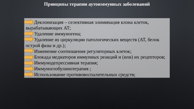 Принципы терапии аутоиммунных заболеваний  Деклонизация – селективная элиминация клона клеток, вырабатывающих АТ;  Удаление иммуногена;  Удаление из циркуляции патологических веществ (АТ, белок острой фазы и др.);  Изменение соотношения регуляторных клеток;  Блокада медиаторов иммунных реакций и (или) их рецепторов;  Иммунодепрессивная терапия;  Иммуноглобулинотерапия ;  Использование противовоспалительных средств; 