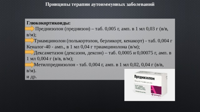 Принципы терапии аутоиммунных заболеваний Глюкокортикоиды:  Преднизолон (преднизон) – таб. 0,005 г, амп. в 1 мл 0,03 г (в/в, в/м);  Триамцинолон (полькортолон, берликорт, кенакорт) - таб. 0,004 г Кеналог-40 - амп., в 1 мл 0,04 г триамцинолона (в/м);  Дексаметазон (дексазон, дексон) – таб. 0,0005 и 0,00075 г, амп. в 1 мл 0,004 г (в/в, в/м);  Метилпреднизолон - таб. 0,004 г, амп. в 1 мл 0,02, 0,04 г (в/в, в/м). и др. 