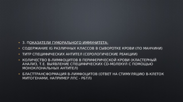 3. П оказатели гуморального иммунитета: содержание Ig различных классов в сыворотке крови (по Манчини) титр специфических антител (серологические реакции) количество В-лимфоцитов в периферической крови (кластерный анализ, т.е. выявление специфических CD-молекул с помощью моноклональных антител) бласттрансформация В-лимфоцитов (ответ на стимуляцию В-клеток митогенами, например ЛПС - РБТЛ) 