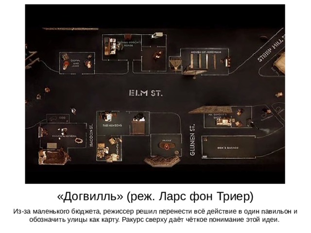 «Догвилль» (реж. Ларс фон Триер) Из-за маленького бюджета, режиссер решил перенести всё действие в один павильон и обозначить улицы как карту. Ракурс сверху даёт чёткое понимание этой идеи. 