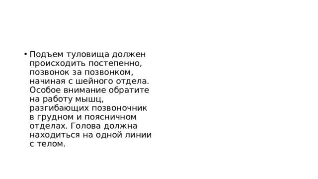 Подъем туловища должен происходить постепенно, позвонок за позвонком, начиная с шейного отдела. Особое внимание обратите на работу мышц, разгибающих позвоночник в грудном и поясничном отделах. Голова должна находиться на одной линии с телом.