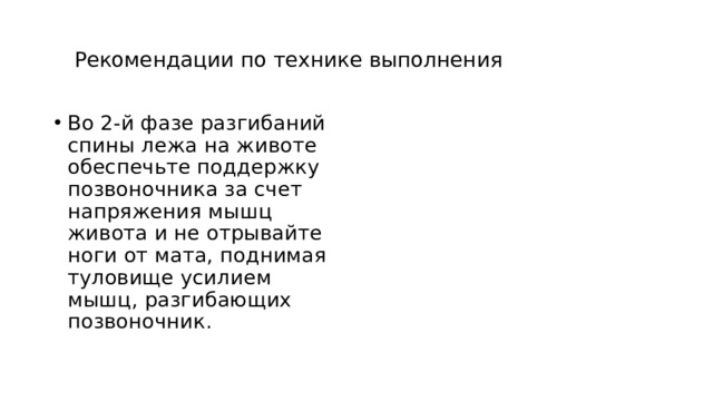 Рекомендации по технике выполнения Во 2-й фазе разгибаний спины лежа на животе обеспечьте поддержку позвоночника за счет напряжения мышц живота и не отрывайте ноги от мата, поднимая туловище усилием мышц, разгибающих позвоночник.