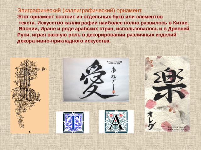 Эпиграфический (каллиграфический) орнамент.  Этот орнамент состоит из отдельных букв или элементов  текста. Искусство каллиграфии наиболее полно развилось в Китае,  Японии, Иране и ряде арабских стран, использовалось и в Древней Руси, играя важную роль в декорировании различных изделий декоративно-прикладного искусства. 