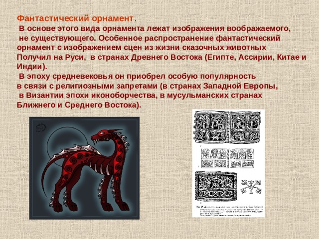 Фантастический орнамент .  В основе этого вида орнамента лежат изображения воображаемого,  не существующего. Особенное распространение фантастический орнамент с изображением сцен из жизни сказочных животных Получил на Руси, в странах Древнего Востока (Египте, Ассирии, Китае и Индии).  В эпоху средневековья он приобрел особую популярность в связи с религиозными запретами (в странах Западной Европы,  в Византии эпохи иконоборчества, в мусульманских странах Ближнего и Среднего Востока). 