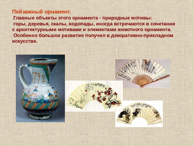 Пейзажный орнамент.  Главные объекты этого орнамента - природные мотивы:  горы, деревья, скалы, водопады, иногда встречаются в сочетании с архитектурными мотивами и элементами животного орнамента.  Особенно большое развитие получил в декоративно-прикладном искусстве. 