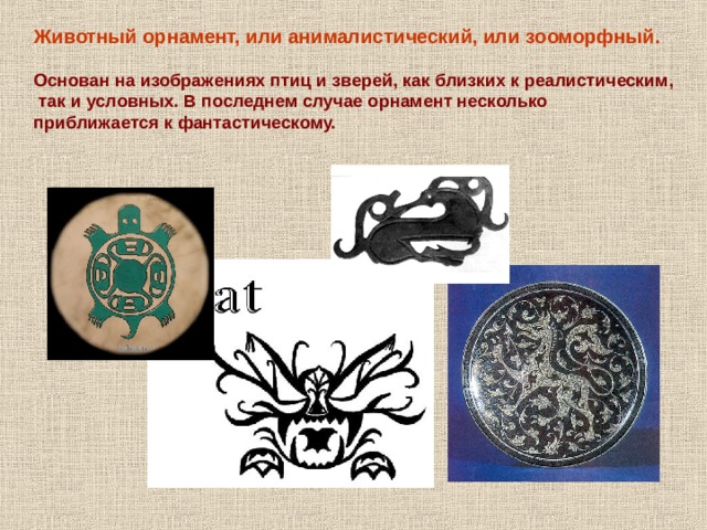 Животный орнамент, или анималистический, или зооморфный.  Основан на изображениях птиц и зверей, как близких к реалистическим,  так и условных. В последнем случае орнамент несколько приближается к фантастическому. 
