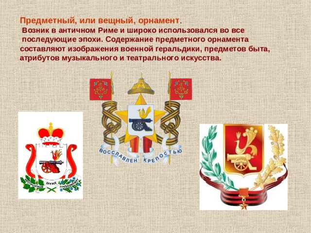 Предметный, или вещный, орнамент .  Возник в античном Риме и широко использовался во все  последующие эпохи. Содержание предметного орнамента составляют изображения военной геральдики, предметов быта, атрибутов музыкального и театрального искусства. 