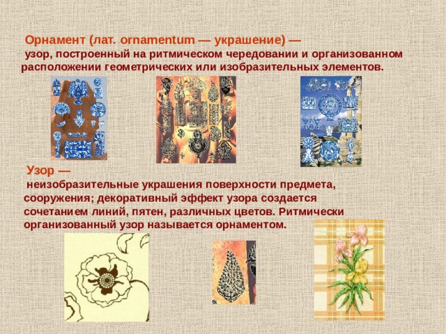  Орнамент (лат. ornamentum — украшение) —  узор, построенный на ритмическом чередовании и организованном расположении геометрических или изобразительных элементов.  Узор —  неизобразительные украшения поверхности предмета, сооружения; декоративный эффект узора создается сочетанием линий, пятен, различных цветов. Ритмически организованный узор называется орнаментом. 