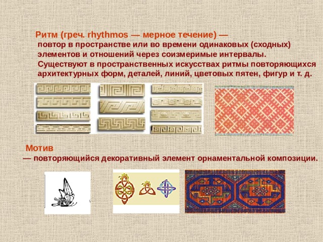 Ритм (греч. rhythmos — мерное течение) —  повтор в пространстве или во времени одинаковых (сходных)  элементов и отношений через соизмеримые интервалы.  Существуют в пространственных искусствах ритмы повторяющихся  архитектурных форм, деталей, линий, цветовых пятен, фигур и т. д.   Мотив — повторяющийся декоративный элемент орнаментальной композиции. 