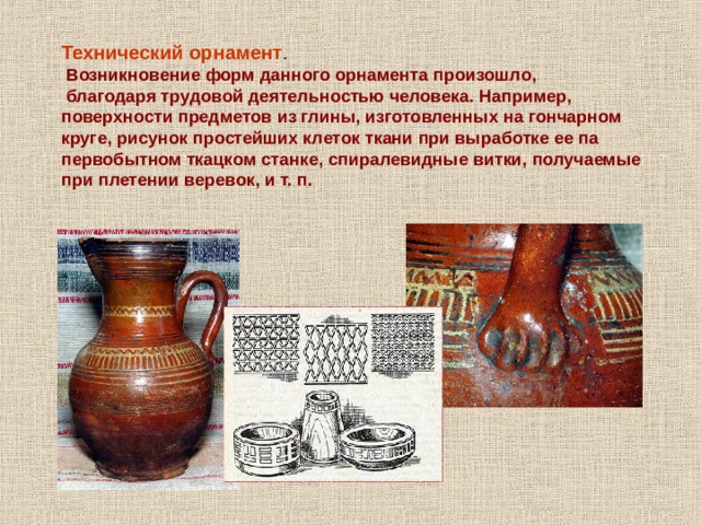 Технический орнамент .  Возникновение форм данного орнамента произошло,  благодаря трудовой деятельностью человека. Например, поверхности предметов из глины, изготовленных на гончарном круге, рисунок простейших клеток ткани при выработке ее па первобытном ткацком станке, спиралевидные витки, получаемые при плетении веревок, и т. п. 