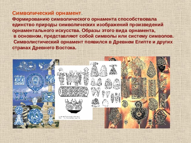 Символический орнамент . Формированию символического орнамента способствовала единство природы символических изображений произведений орнаментального искусства. Образы этого вида орнамента,  в основном, представляют собой символы или систему символов.  Символистический орнамент появился в Древнем Египте и других странах Древнего Востока. 