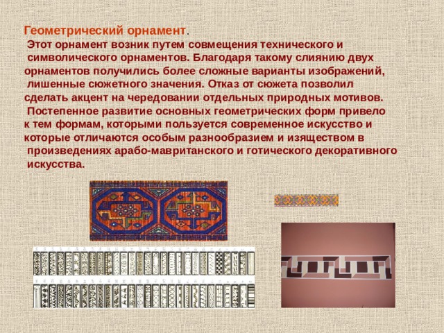 Геометрический орнамент .  Этот орнамент возник путем совмещения технического и  символического орнаментов. Благодаря такому слиянию двух орнаментов получились более сложные варианты изображений,  лишенные сюжетного значения. Отказ от сюжета позволил сделать акцент на чередовании отдельных природных мотивов.  Постепенное развитие основных геометрических форм привело к тем формам, которыми пользуется современное искусство и которые отличаются особым разнообразием и изяществом в  произведениях арабо-мавританского и готического декоративного  искусства. 