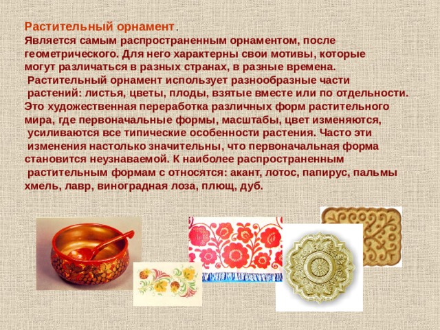 Растительный орнамент . Является самым распространенным орнаментом, после геометрического. Для него характерны свои мотивы, которые могут различаться в разных странах, в разные времена.  Растительный орнамент использует разнообразные части  растений: листья, цветы, плоды, взятые вместе или по отдельности. Это художественная переработка различных форм растительного мира, где первоначальные формы, масштабы, цвет изменяются,  усиливаются все типические особенности растения. Часто эти  изменения настолько значительны, что первоначальная форма становится неузнаваемой. К наиболее распространенным  растительным формам с относятся: акант, лотос, папирус, пальмы хмель, лавр, виноградная лоза, плющ, дуб. 
