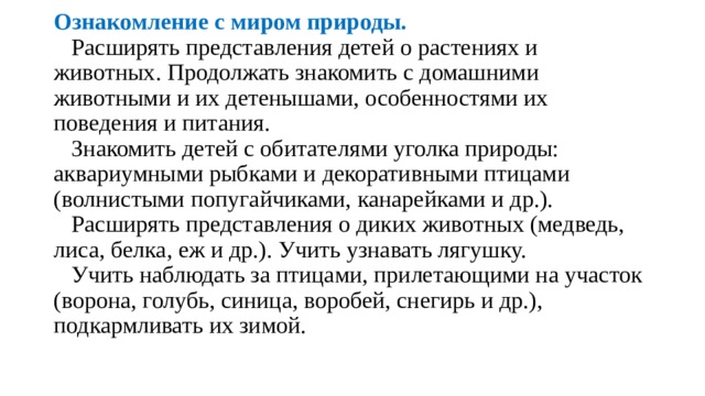           Ознакомление с миром природы.  Расширять представления детей о растениях и животных. Продол­жать знакомить с домашними животными и их детенышами, особеннос­тями их поведения и питания.  Знакомить детей с обитателями уголка природы: аквариумными рыбками и декоративными птицами (волнистыми попугайчиками, кана­рейками и др.).  Расширять представления о диких животных (медведь, лиса, белка, еж и др.). Учить узнавать лягушку.  Учить наблюдать за птицами, прилетающими на участок (ворона, го­лубь, синица, воробей, снегирь и др.), подкармливать их зимой.   