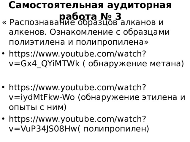 Самостоятельная аудиторная работа № 3 « Распознавание образцов алканов и алкенов. Ознакомление с образцами полиэтилена и полипропилена» https://www.youtube.com/watch?v=Gx4_QYiMTWk ( обнаружение метана)  https://www.youtube.com/watch?v=iydMtFkw-Wo (обнаружение этилена и опыты с ним) https://www.youtube.com/watch?v=VuP34JS08Hw ( полипропилен)  