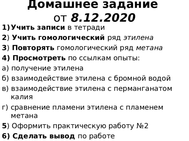 Домашнее задание  от 8.12.2020 Учить записи в тетради 2 ) Учить гомологический ряд этилена 3 ) Повторять гомологический ряд метана 4)  Просмотреть по ссылкам опыты: а) получение этилена б) взаимодействие этилена с бромной водой в) взаимодействие этилена с перманганатом калия г) сравнение пламени этилена с пламенем метана 5 ) Оформить практическую работу № 2  6) Сделать вывод по работе 