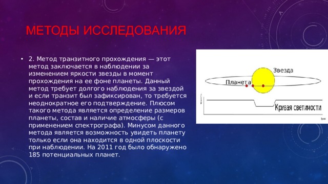 2. Метод транзитного прохождения — этот метод заключается в наблюдении за изменением яркости звезды в момент прохождения на ее фоне планеты. Данный метод требует долгого наблюдения за звездой и если транзит был зафиксирован, то требуется неоднократное его подтверждение. Плюсом такого метода является определение размеров планеты, состав и наличие атмосферы (с применением спектрографа). Минусом данного метода является возможность увидеть планету только если она находится в одной плоскости при наблюдении. На 2011 год было обнаружено 185 потенциальных планет. 