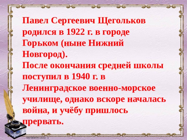 Павел Сергеевич Щегольков родился в 1922 г. в городе Горьком (ныне Нижний Новгород).  После окончания средней школы поступил в 1940 г. в Ленинградское военно-морское училище, однако вскоре началась война, и учёбу пришлось прервать. 