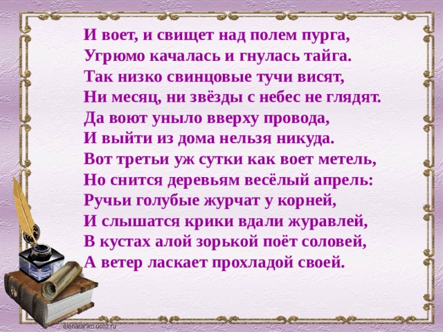 И воет, и свищет над полем пурга,  Угрюмо качалась и гнулась тайга.  Так низко свинцовые тучи висят,  Ни месяц, ни звёзды с небес не глядят.  Да воют уныло вверху провода,  И выйти из дома нельзя никуда.  Вот третьи уж сутки как воет метель,  Но снится деревьям весёлый апрель:  Ручьи голубые журчат у корней,  И слышатся крики вдали журавлей,  В кустах алой зорькой поёт соловей,  А ветер ласкает прохладой своей. 