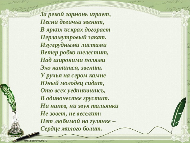 За рекой гармонь играет,  Песни девичьи звенят,  В ярких искрах догорает  Перламутровый закат.  Изумрудными листами  Ветер робко шелестит,  Над широкими полями  Эхо катится, звенит.  У ручья на сером камне  Юный молодец сидит,  Ото всех уединившись,  В одиночестве грустит.  Ни напев, ни звук тальянки  Не зовет, не веселит:  Нет любимой на гулянке –  Сердце милого болит. 