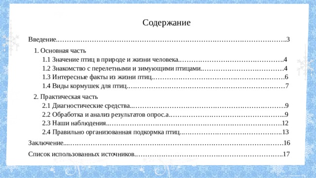 Содержание Введение.………………………………………………………………………………………..3  1. Основная часть  1.1 Значение птиц в природе и жизни человека.……………………………………….4  1.2 Знакомство с перелетными и зимующими птицами.………………………………4  1.3 Интересные факты из жизни птиц.………………………………………………….6  1.4 Виды кормушек для птиц.……………………………………………………………7  2. Практическая часть  2.1 Диагностические средства..………………………………………………………….9  2.2 Обработка и анализ результатов опрос.а.…………………………………………...9  2.3 Наши наблюдения..………………………………………………………………….12  2.4 Правильно организованная подкормка птиц..……………………………………..13 Заключение....………………………………………………………………………………….16 Список использованных источников.………………………………………………………..17 