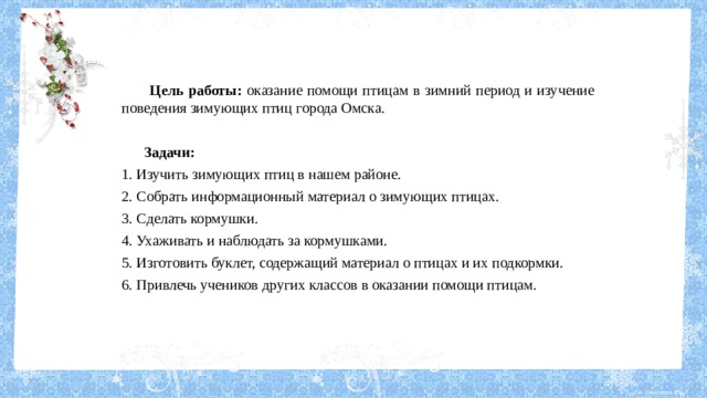  Цель работы: оказание помощи птицам в зимний период и изучение поведения зимующих птиц города Омска.   Задачи: 1. Изучить зимующих птиц в нашем районе. 2. Собрать информационный материал о зимующих птицах. 3. Сделать кормушки. 4. Ухаживать и наблюдать за кормушками. 5. Изготовить буклет, содержащий материал о птицах и их подкормки. 6. Привлечь учеников других классов в оказании помощи птицам. 