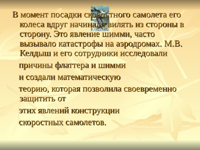 В момент посадки скоростного самолета его колеса вдруг начинали вилять из стороны в сторону. Это явление шимми, часто вызывало катастрофы на аэродромах. М.В. Келдыш и его сотрудники исследовали  причины флаттера и шимми  и создали математическую  теорию, которая позволила своевременно защитить от  этих явлений конструкции  скоростных самолетов. 