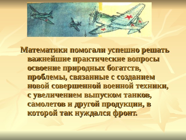  Математики помогали успешно решать важнейшие практические вопросы освоение природных богатств, проблемы, связанные с созданием новой совершенной военной техники, с увеличением выпуском танков, самолетов и другой продукции, в которой так нуждался фронт. 