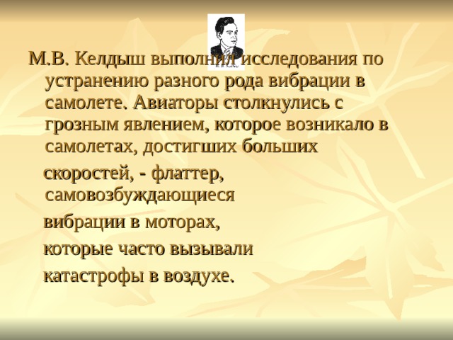 М.В. Келдыш выполнил исследования по устранению разного рода вибрации в самолете. Авиаторы столкнулись с грозным явлением, которое возникало в самолетах, достигших больших  скоростей, - флаттер, самовозбуждающиеся  вибрации в моторах,  которые часто вызывали  катастрофы в воздухе. 