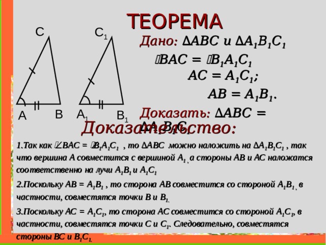 ТЕОРЕМА С C 1 Дано: ∆ ABC и  ∆ A 1 B 1 C 1     В A С =  B 1 A 1 C 1   AC = A 1 C 1 ;   AB = A 1 B 1 . Доказать: ∆ ABC =  ∆ A 1 B 1 C 1  B A 1 B 1 A Доказательство: 1.Так как  В A С =  B 1 A 1 C 1  , то ∆ ABC можно наложить на ∆ A 1 B 1 C 1  , так что вершина А совместится с вершиной A 1 , а стороны АВ и АС наложатся соответственно на лучи A 1 B 1 и  A 1 C 1  2.Поскольку АВ = A 1 B 1 , то сторона АВ совместится со стороной A 1 B 1 , в частности, совместятся точки В и B 1 . 3.Поскольку АС = A 1 C 1 , то сторона АС совместится со стороной A 1 C 1 , в частности, совместятся точки С и C 1 . Следовательно, совместятся стороны ВС и В 1 C 1 .    