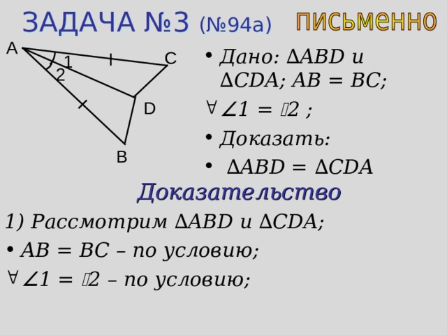 ЗАДАЧА №3 (№94а) A Дано: ∆ ABD u ∆ CDA ; AB = BC;  1 =  2 ;  Доказать: ∆ ABD = ∆ CDA C 1 2 D B Доказательство 1) Рассмотрим ∆ ABD и  ∆ CDA; AB = BC – по условию;  1 =  2 – по условию;  