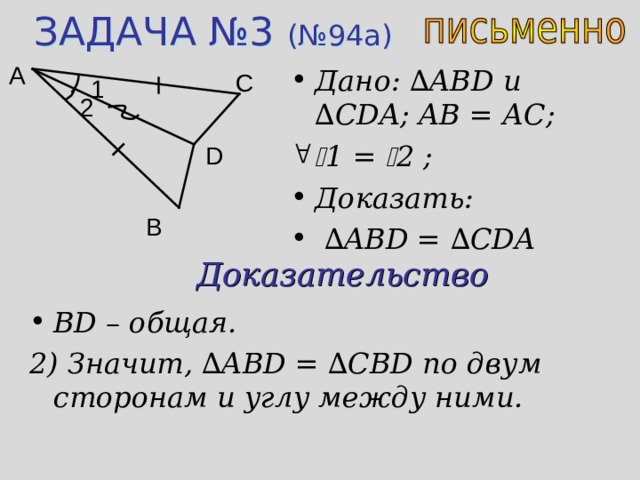 ЗАДАЧА №3 (№94а) A Дано: ∆ ABD u ∆ CDA ; AB = А C;  1 =  2 ; Доказать: ∆ ABD = ∆ CDA C 1 2 D B Доказательство BD – общая. 2) Значит, ∆ ABD = ∆ CBD по двум сторонам и углу между ними. 