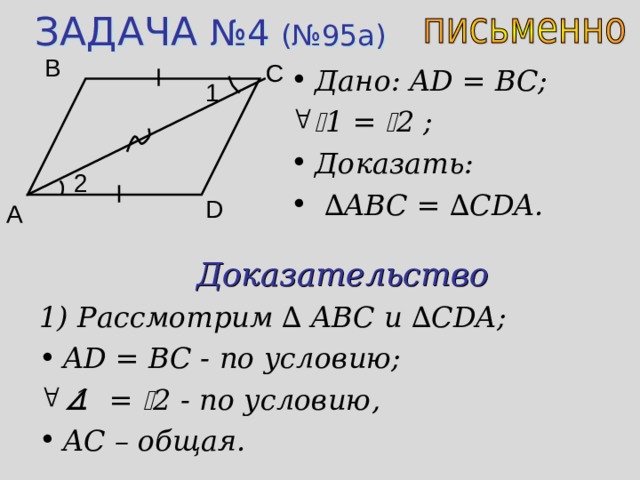 ЗАДАЧА №4 (№95 a ) B C Дано: AD = BC;  1 =  2 ;  Доказать:  ∆ ABC = ∆ CDA. 1 2 D A Доказательство 1) Рассмотрим ∆ ABC и  ∆ CDA; AD = BC - по условию;   1 =  2 - по условию, AC – общая. 