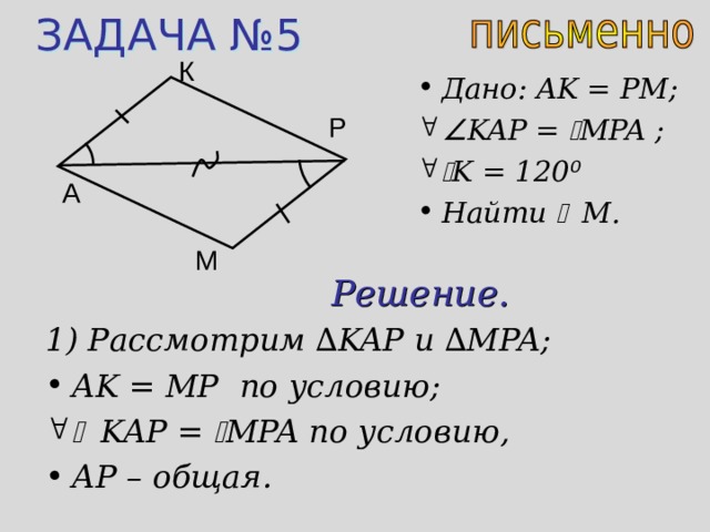 ЗАДАЧА №5 К Дано: AK = PM;  KAP =  MPA ;   K = 120 ⁰ Найти  M . Р A М Решение. 1) Рассмотрим ∆ KAP и  ∆ MPA; AK = MP по условию;   KAP =  MPA по условию, AP – общая. 