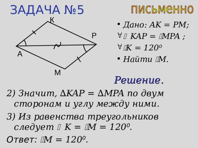 ЗАДАЧА №5 К Дано: AK = PM;  KAP =  MPA ;   K = 120 ⁰ Найти  M . Р A М Решение. 2) Значит, ∆ KAP = ∆ MPA по двум сторонам и углу между ними. 3) Из равенства треугольников следует  K =  M  = 120 ⁰ . Ответ:   M  = 120 ⁰ . 