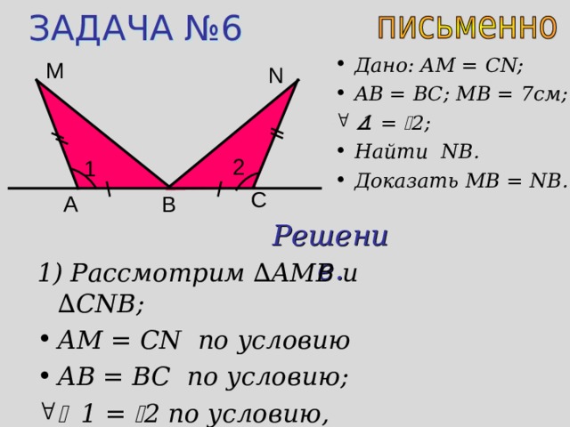 ЗАДАЧА № 6 Дано: AM = CN; AB = BC; MB = 7 см;  1 =  2 ;  Найти NB . Доказать MB = NB. М N 2 1 C В A Решение. 1) Рассмотрим ∆ AMB и  ∆ CNB; AM = CN по условию AB = BC по условию;   1 =  2 по условию,  