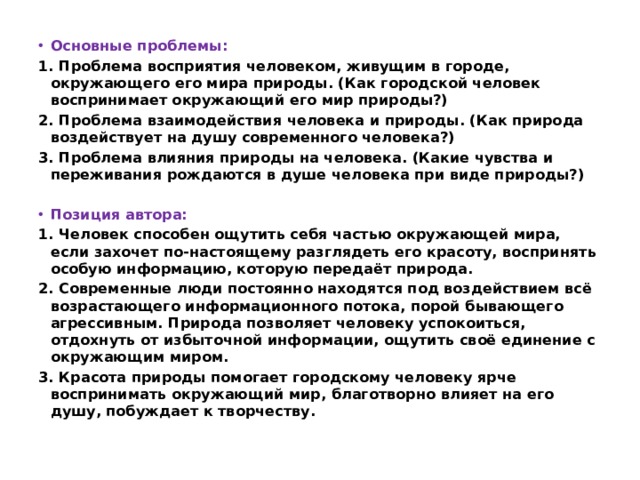 Основные проблемы: 1. Проблема восприятия человеком, живущим в городе, окружающего его мира природы. (Как городской человек воспринимает окружающий его мир природы?) 2. Проблема взаимодействия человека и природы. (Как природа воздействует на душу современного человека?) 3. Проблема влияния природы на человека. (Какие чувства и переживания рождаются в душе человека при виде природы?)   Позиция автора: 1. Человек способен ощутить себя частью окружающей мира, если захочет по-настоящему разглядеть его красоту, воспринять особую информацию, которую передаёт природа. 2. Современные люди постоянно находятся под воздействием всё возрастающего информационного потока, порой бывающего агрессивным. Природа позволяет человеку успокоиться, отдохнуть от избыточной информации, ощутить своё единение с окружающим миром. 3. Красота природы помогает городскому человеку ярче воспринимать окружающий мир, благотворно влияет на его душу, побуждает к творчеству. 