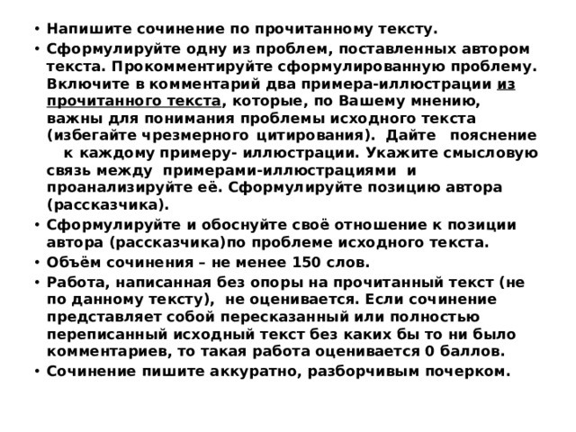 Напишите сочинение по прочитанному тексту. Сформулируйте одну из проблем, поставленных автором текста. Прокомментируйте сформулированную проблему. Включите в комментарий два примера-иллюстрации из прочитанного текста , которые, по Вашему мнению, важны для понимания проблемы исходного текста (избегайте чрезмерного  цитирования).  Дайте  пояснение  к  каждому  примеру- иллюстрации. Укажите смысловую связь между примерами-иллюстрациями и проанализируйте её.  Сформулируйте позицию автора (рассказчика). Сформулируйте и обоснуйте своё отношение к позиции автора (рассказчика)по проблеме исходного текста. Объём сочинения – не менее 150 слов. Работа, написанная без опоры на прочитанный текст (не по данному тексту), не оценивается. Если сочинение представляет собой пересказанный или полностью переписанный исходный текст без каких бы то ни было комментариев, то такая работа оценивается 0 баллов. Сочинение пишите аккуратно, разборчивым почерком. 